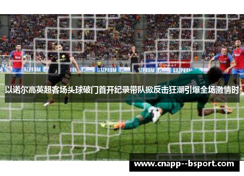 以诺尔高英超客场头球破门首开纪录带队掀反击狂潮引爆全场激情时