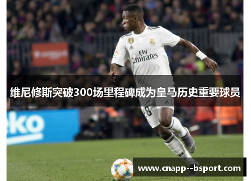 维尼修斯突破300场里程碑成为皇马历史重要球员 维尼修斯突破300场里程碑成为皇马历史重要球员