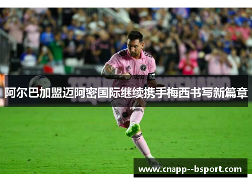 阿尔巴加盟迈阿密国际继续携手梅西书写新篇章