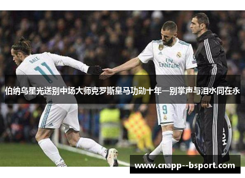 伯纳乌星光送别中场大师克罗斯皇马功勋十年一别掌声与泪水同在永 伯纳乌星光送别中场大师克罗斯皇马功勋十年一别掌声与泪水同在永