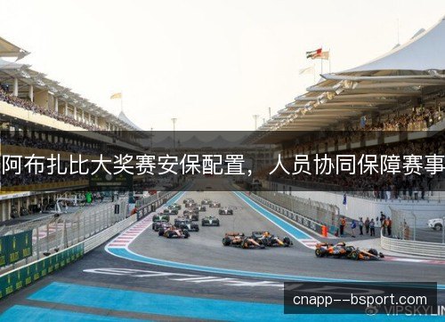阿布扎比大奖赛安保配置,人员协同保障赛事 阿布扎比大奖赛安保配置,人员协同保障赛事